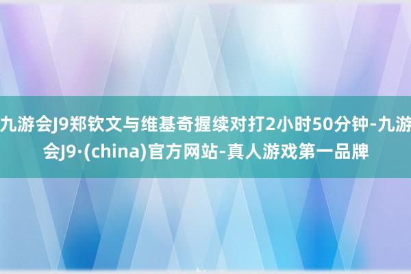 九游会J9郑钦文与维基奇握续对打2小时50分钟-九游会J9·(china)官方网站-真人游戏第一品牌