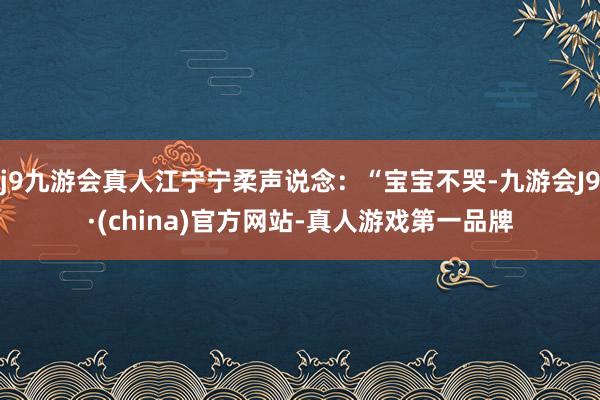 j9九游会真人江宁宁柔声说念：“宝宝不哭-九游会J9·(china)官方网站-真人游戏第一品牌