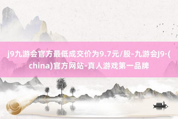 j9九游会官方最低成交价为9.7元/股-九游会J9·(china)官方网站-真人游戏第一品牌