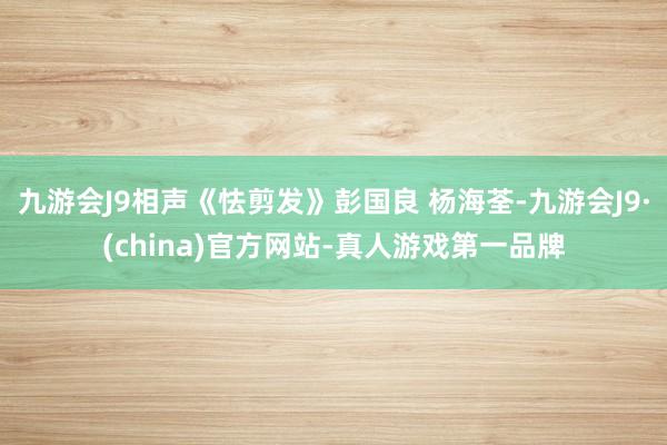 九游会J9相声《怯剪发》彭国良 杨海荃-九游会J9·(china)官方网站-真人游戏第一品牌