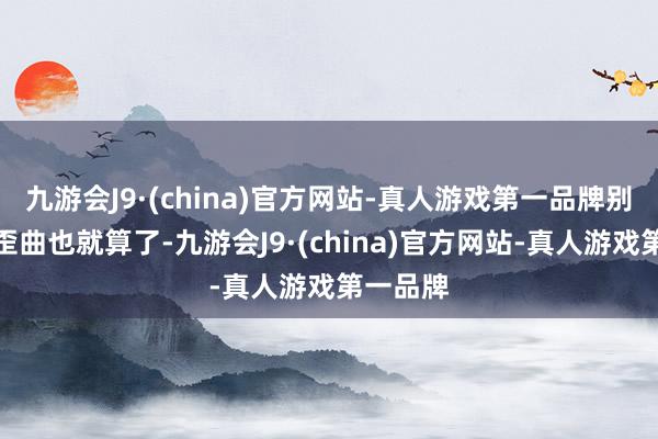 九游会J9·(china)官方网站-真人游戏第一品牌别东谈主歪曲也就算了-九游会J9·(china)官方网站-真人游戏第一品牌