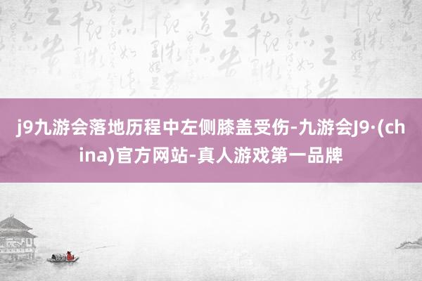 j9九游会落地历程中左侧膝盖受伤-九游会J9·(china)官方网站-真人游戏第一品牌