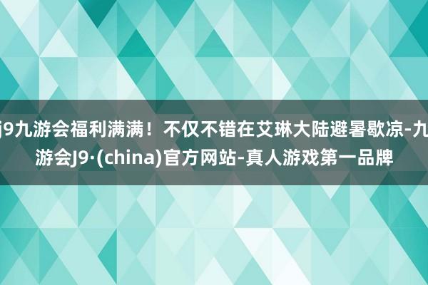 j9九游会福利满满！不仅不错在艾琳大陆避暑歇凉-九游会J9·(china)官方网站-真人游戏第一品牌