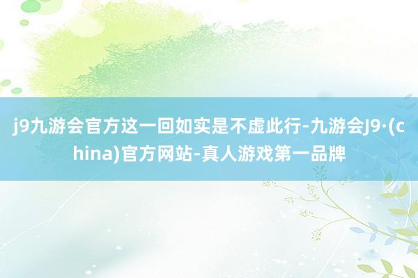 j9九游会官方这一回如实是不虚此行-九游会J9·(china)官方网站-真人游戏第一品牌