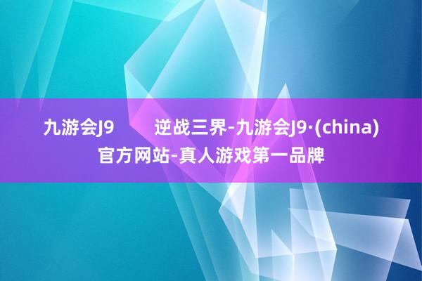 九游会J9        逆战三界-九游会J9·(china)官方网站-真人游戏第一品牌