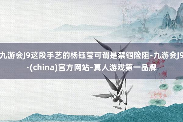 九游会J9这段手艺的杨钰莹可谓是禁锢险阻-九游会J9·(china)官方网站-真人游戏第一品牌