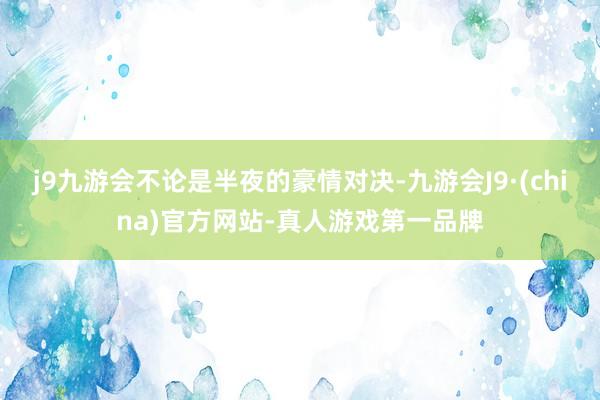 j9九游会不论是半夜的豪情对决-九游会J9·(china)官方网站-真人游戏第一品牌