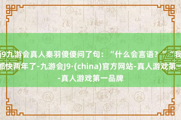 j9九游会真人秦羽傻傻问了句：“什么会言语？”“我毕业都快两年了-九游会J9·(china)官方网站-真人游戏第一品牌