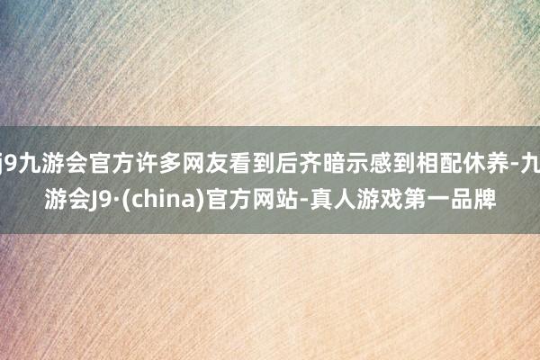 j9九游会官方许多网友看到后齐暗示感到相配休养-九游会J9·(china)官方网站-真人游戏第一品牌