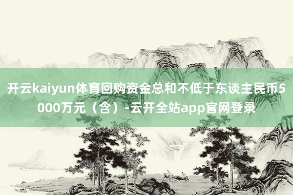 开云kaiyun体育回购资金总和不低于东谈主民币5000万元（含）-云开全站app官网登录