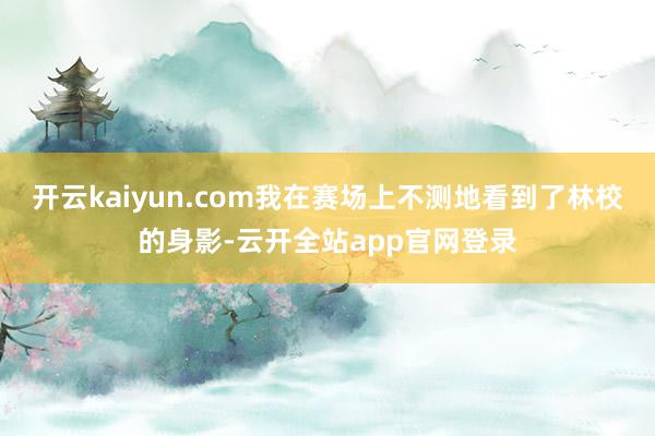 开云kaiyun.com我在赛场上不测地看到了林校的身影-云开全站app官网登录