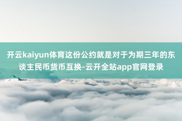 开云kaiyun体育这份公约就是对于为期三年的东谈主民币货币互换-云开全站app官网登录