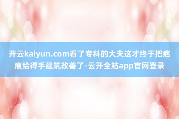 开云kaiyun.com看了专科的大夫这才终于把疤痕给得手建筑改善了-云开全站app官网登录