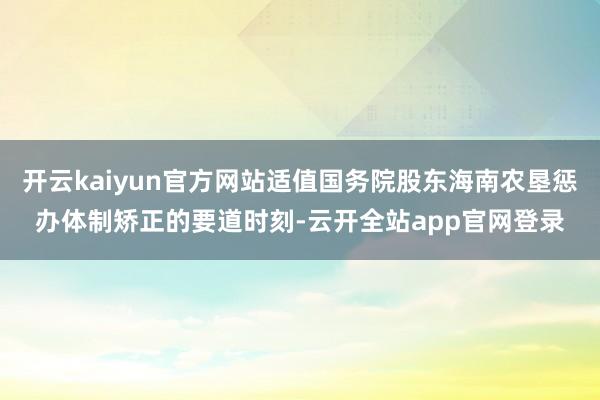 开云kaiyun官方网站适值国务院股东海南农垦惩办体制矫正的要道时刻-云开全站app官网登录