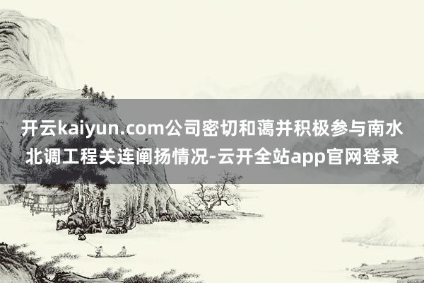 开云kaiyun.com公司密切和蔼并积极参与南水北调工程关连阐扬情况-云开全站app官网登录