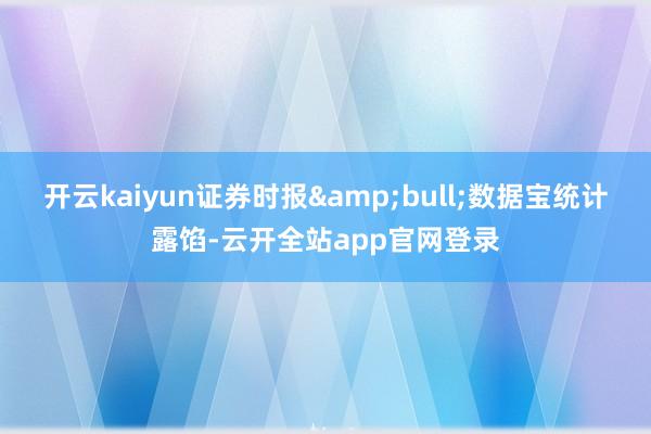 开云kaiyun证券时报&bull;数据宝统计露馅-云开全站app官网登录