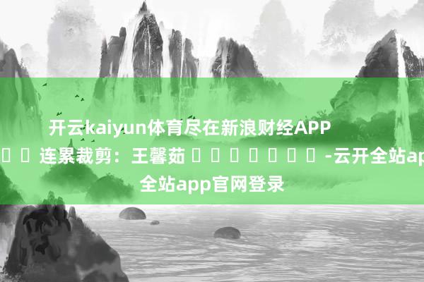 开云kaiyun体育尽在新浪财经APP            						连累裁剪：王馨茹 							-云开全站app官网登录