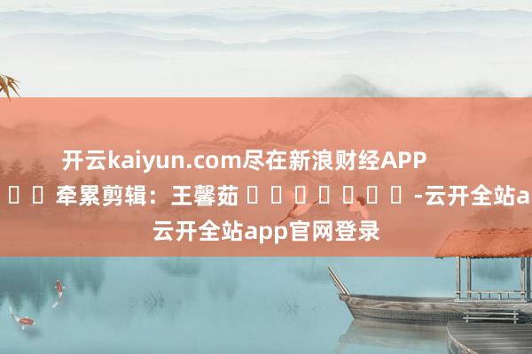 开云kaiyun.com尽在新浪财经APP            						牵累剪辑：王馨茹 							-云开全站app官网登录