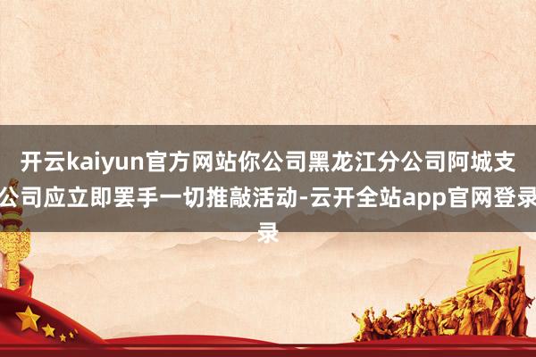 开云kaiyun官方网站你公司黑龙江分公司阿城支公司应立即罢手一切推敲活动-云开全站app官网登录