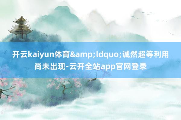 开云kaiyun体育&ldquo;诚然超等利用尚未出现-云开全站app官网登录