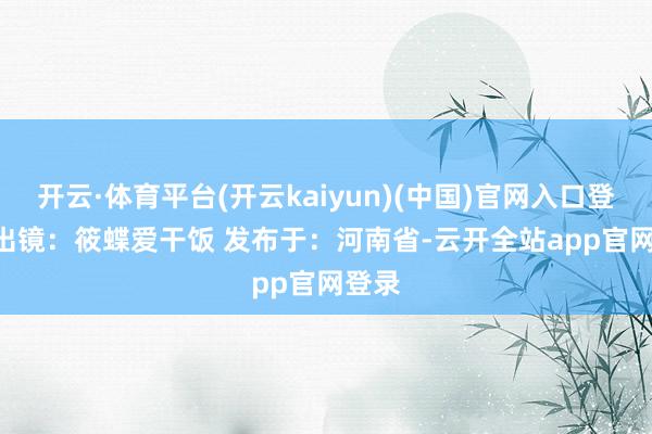 开云·体育平台(开云kaiyun)(中国)官网入口登录   出镜：筱蝶爱干饭 发布于：河南省-云开全站app官网登录