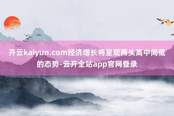 开云kaiyun.com经济增长将呈现两头高中间低的态势-云开全站app官网登录