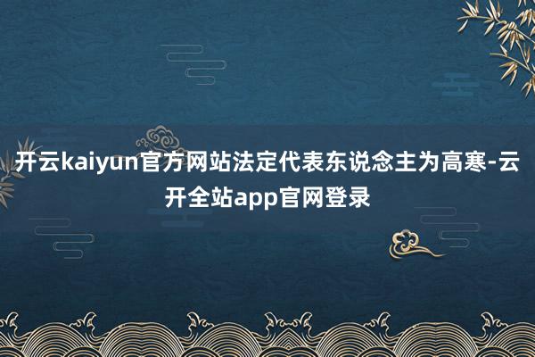 开云kaiyun官方网站法定代表东说念主为高寒-云开全站app官网登录