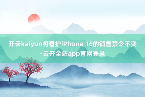 开云kaiyun将看护iPhone 16的销售禁令不变-云开全站app官网登录