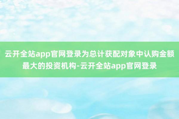 云开全站app官网登录为总计获配对象中认购金额最大的投资机构-云开全站app官网登录