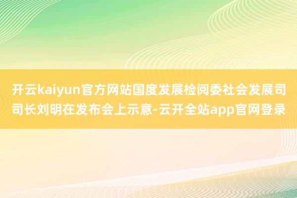 开云kaiyun官方网站国度发展检阅委社会发展司司长刘明在发布会上示意-云开全站app官网登录