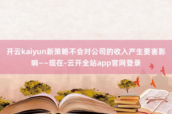 开云kaiyun新策略不会对公司的收入产生要害影响——现在-云开全站app官网登录