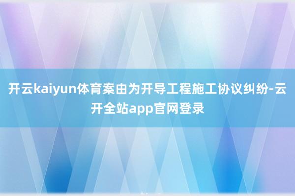 开云kaiyun体育案由为开导工程施工协议纠纷-云开全站app官网登录