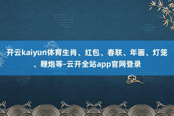 开云kaiyun体育生肖、红包、春联、年画、灯笼、鞭炮等-云开全站app官网登录