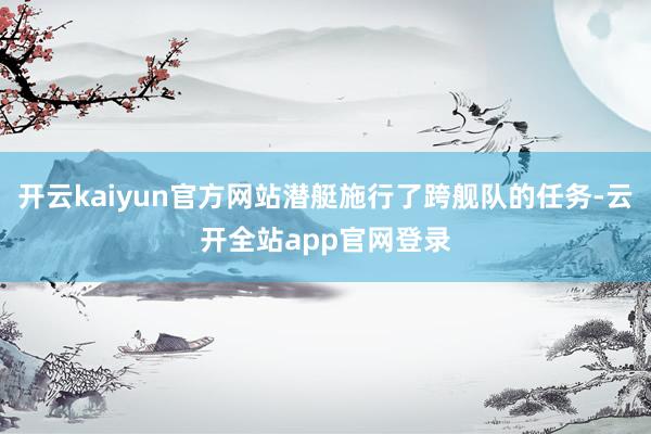 开云kaiyun官方网站潜艇施行了跨舰队的任务-云开全站app官网登录