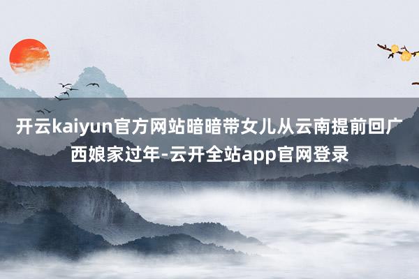 开云kaiyun官方网站暗暗带女儿从云南提前回广西娘家过年-云开全站app官网登录