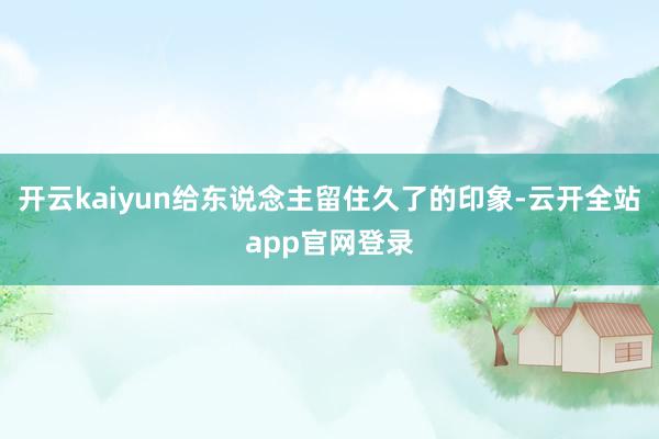 开云kaiyun给东说念主留住久了的印象-云开全站app官网登录