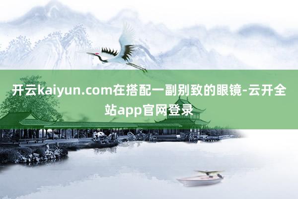 开云kaiyun.com在搭配一副别致的眼镜-云开全站app官网登录