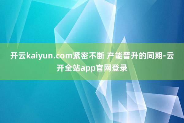 开云kaiyun.com紧密不断 产能晋升的同期-云开全站app官网登录