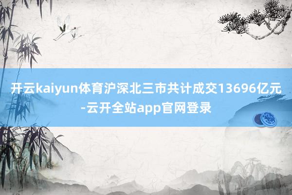 开云kaiyun体育沪深北三市共计成交13696亿元-云开全站app官网登录