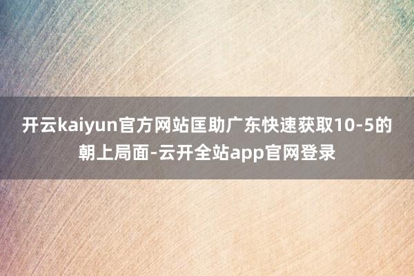 开云kaiyun官方网站匡助广东快速获取10-5的朝上局面-云开全站app官网登录