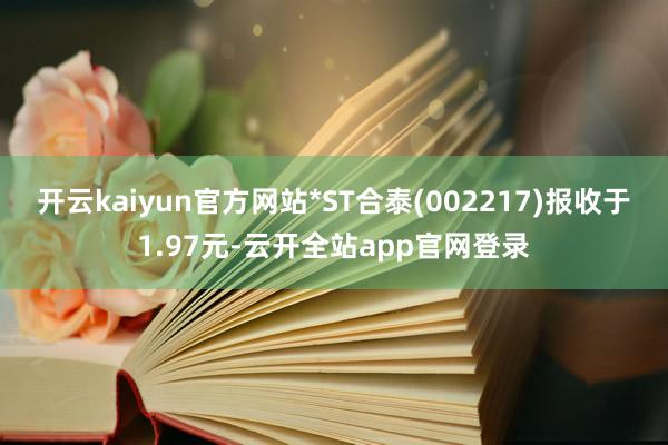 开云kaiyun官方网站*ST合泰(002217)报收于1.97元-云开全站app官网登录