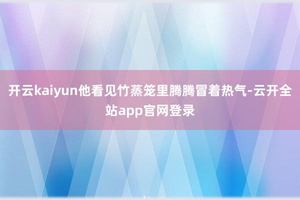 开云kaiyun他看见竹蒸笼里腾腾冒着热气-云开全站app官网登录