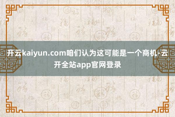 开云kaiyun.com咱们认为这可能是一个商机-云开全站app官网登录