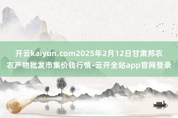 开云kaiyun.com2025年2月12日甘肃邦农农产物批发市集价钱行情-云开全站app官网登录