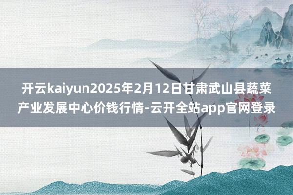 开云kaiyun2025年2月12日甘肃武山县蔬菜产业发展中心价钱行情-云开全站app官网登录