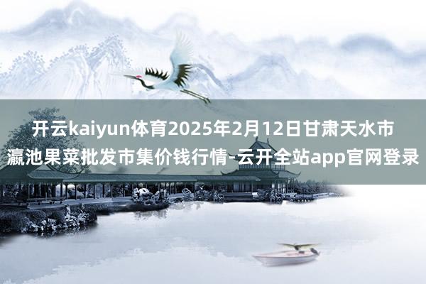 开云kaiyun体育2025年2月12日甘肃天水市瀛池果菜批发市集价钱行情-云开全站app官网登录