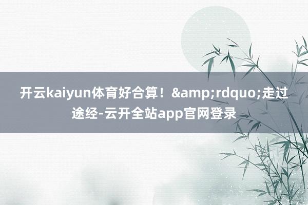 开云kaiyun体育好合算！&rdquo;走过途经-云开全站app官网登录