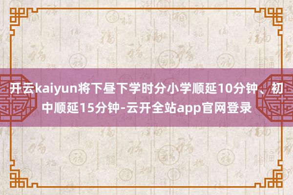 开云kaiyun将下昼下学时分小学顺延10分钟、初中顺延15分钟-云开全站app官网登录